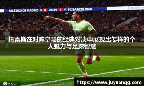 托雷斯在对阵皇马的经典对决中展现出怎样的个人魅力与足球智慧